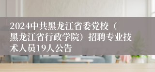 2024中共黑龙江省委党校（黑龙江省行政学院）招聘专业技术人员19人公告