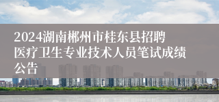 2024湖南郴州市桂东县招聘医疗卫生专业技术人员笔试成绩公告