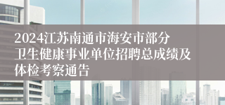 2024江苏南通市海安市部分卫生健康事业单位招聘总成绩及体检考察通告