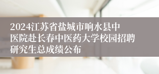 2024江苏省盐城市响水县中医院赴长春中医药大学校园招聘研究生总成绩公布