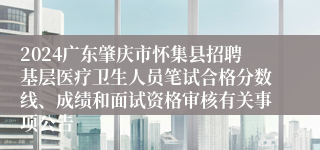 2024广东肇庆市怀集县招聘基层医疗卫生人员笔试合格分数线、成绩和面试资格审核有关事项公告