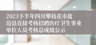 2023下半年四川攀枝花市盐边县直接考核招聘医疗卫生事业单位人员考核总成绩公示