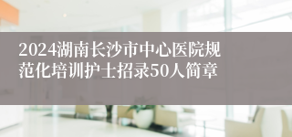 2024湖南长沙市中心医院规范化培训护士招录50人简章