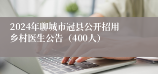 2024年聊城市冠县公开招用乡村医生公告（400人）