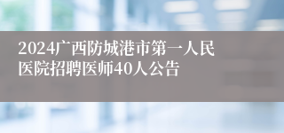 2024广西防城港市第一人民医院招聘医师40人公告