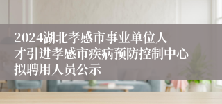 2024湖北孝感市事业单位人才引进孝感市疾病预防控制中心拟聘用人员公示