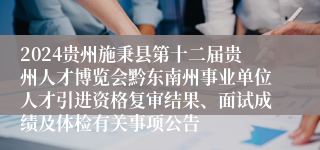 2024贵州施秉县第十二届贵州人才博览会黔东南州事业单位人才引进资格复审结果、面试成绩及体检有关事项公告