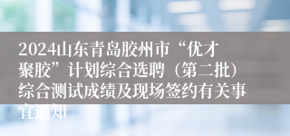2024山东青岛胶州市“优才聚胶”计划综合选聘（第二批）综合测试成绩及现场签约有关事宜通知