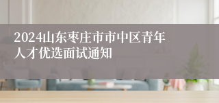 2024山东枣庄市市中区青年人才优选面试通知