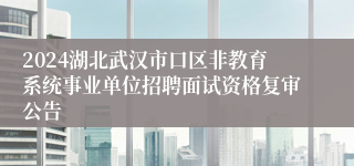 2024湖北武汉市口区非教育系统事业单位招聘面试资格复审公告