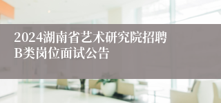 2024湖南省艺术研究院招聘B类岗位面试公告