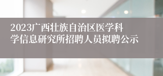 2023广西壮族自治区医学科学信息研究所招聘人员拟聘公示