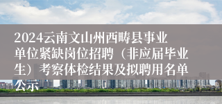 2024云南文山州西畴县事业单位紧缺岗位招聘（非应届毕业生）考察体检结果及拟聘用名单公示