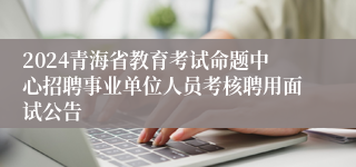2024青海省教育考试命题中心招聘事业单位人员考核聘用面试公告