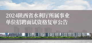 2024陕西省水利厅所属事业单位招聘面试资格复审公告