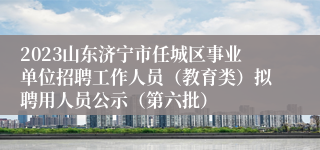 2023山东济宁市任城区事业单位招聘工作人员（教育类）拟聘用人员公示（第六批）