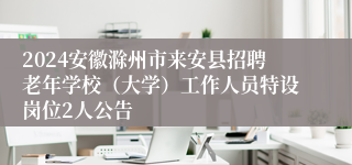 2024安徽滁州市来安县招聘老年学校（大学）工作人员特设岗位2人公告