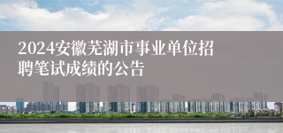 2024安徽芜湖市事业单位招聘笔试成绩的公告