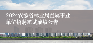 2024安徽省林业局直属事业单位招聘笔试成绩公告