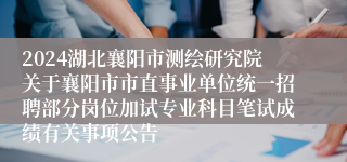 2024湖北襄阳市测绘研究院关于襄阳市市直事业单位统一招聘部分岗位加试专业科目笔试成绩有关事项公告