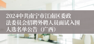 2024中共南宁市江南区委政法委员会招聘外聘人员面试入围人选名单公告（广西）