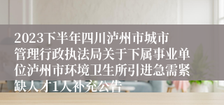 2023下半年四川泸州市城市管理行政执法局关于下属事业单位泸州市环境卫生所引进急需紧缺人才1人补充公告