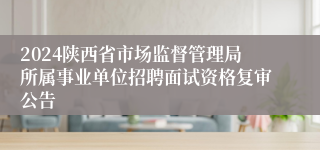 2024陕西省市场监督管理局所属事业单位招聘面试资格复审公告