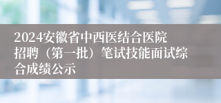 2024安徽省中西医结合医院招聘（第一批）笔试技能面试综合成绩公示