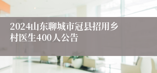 2024山东聊城市冠县招用乡村医生400人公告