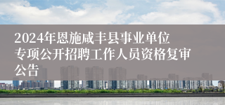 2024年恩施咸丰县事业单位专项公开招聘工作人员资格复审公告
