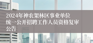 2024年神农架林区事业单位统一公开招聘工作人员资格复审公告