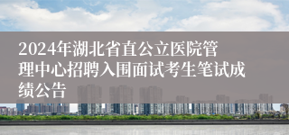 2024年湖北省直公立医院管理中心招聘入围面试考生笔试成绩公告