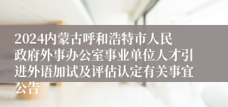 2024内蒙古呼和浩特市人民政府外事办公室事业单位人才引进外语加试及评估认定有关事宜公告