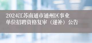2024江苏南通市通州区事业单位招聘资格复审（递补）公告
