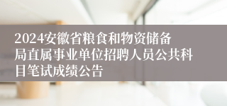 2024安徽省粮食和物资储备局直属事业单位招聘人员公共科目笔试成绩公告