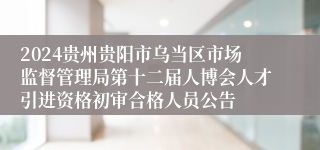 2024贵州贵阳市乌当区市场监督管理局第十二届人博会人才引进资格初审合格人员公告
