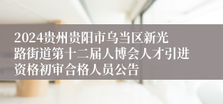 2024贵州贵阳市乌当区新光路街道第十二届人博会人才引进资格初审合格人员公告