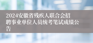 2024安徽省残疾人联合会招聘事业单位人员统考笔试成绩公告