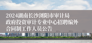 2024湖南长沙浏阳市审计局政府投资审计专业中心招聘编外合同制工作人员公告