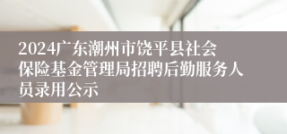 2024广东潮州市饶平县社会保险基金管理局招聘后勤服务人员录用公示