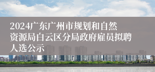 2024广东广州市规划和自然资源局白云区分局政府雇员拟聘人选公示