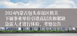 2024内蒙古包头市昆区机关下属事业单位引进高层次和紧缺急需人才进行体检、考察公告