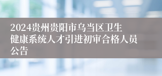 2024贵州贵阳市乌当区卫生健康系统人才引进初审合格人员公告