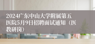 2024广东中山大学附属第五医院5月9日招聘面试通知（医教研岗）