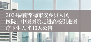 2024湖南常德市安乡县人民医院、中医医院走进高校引进医疗卫生人才30人公告