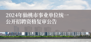 2024年仙桃市事业单位统一公开招聘资格复审公告