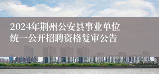 2024年荆州公安县事业单位统一公开招聘资格复审公告