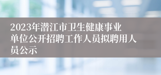 2023年潜江市卫生健康事业单位公开招聘工作人员拟聘用人员公示