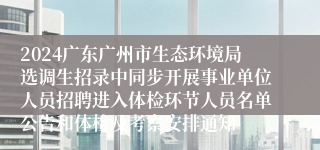 2024广东广州市生态环境局选调生招录中同步开展事业单位人员招聘进入体检环节人员名单公告和体检及考察安排通知