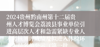 2024贵州黔南州第十二届贵州人才博览会荔波县事业单位引进高层次人才和急需紧缺专业人才考核测评成绩及拟进入体检环节人员名单公示（第一批